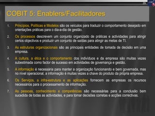 COBIT 5: Enablers/Facilitadores
1. Princípios, Políticas e Modelos são os veículos para traduzir o comportamento desejado em
orientações práticas para o dia-a-dia de gestão.
2. Os processos descrevem um conjunto organizado de práticas e actividades para atingir
certos objectivos e produzir um conjunto de saídas para atingir as metas de TI.
3. As estruturas organizacionais são as principais entidades de tomada de decisão em uma
empresa.
4. A cultura, a ética e o comportamento dos indivíduos e da empresa são muitas vezes
subestimada como factor de sucesso em actividades de governança e gestão.
5. A informação é necessária para manter a organização funcionando e bem governada, mas
no nível operacional, a informação é muitas vezes a chave do produto da própria empresa.
6. Os Serviços, a infra-estrutura e as aplicações fornecem as empresas os recursos
necessários para o processamento de informação.
7. As pessoas, conhecimento e competências são necessárias para a conclusão bem
sucedida de todas as actividades, e para tomar decisões corretas e acções correctivas.
29
 