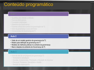 Conteúdo programático
• Questões para debate e reflexão;
• Factores Motivadores;
• Conceitos e definições;
• Objectivos da Governança;
• Factores críticos de sucesso na governação de TI;
• Ciclo da governança e seus domínios;
• Componentes da Governança.de TI.
Aula 1
• Visão de um modelo genérico de governança de TI;
• Roteiro para definição da governança de TI
• Modelos de melhores práticas no contexto da governança;
• Macro relações do ambiente de Governança de TI.
Aula 2
• Ciclo de vida de um programa de governança TI;
• Alinhamento estratégico;
• Decisão, Compromisso, Priorização e Alocação de recursos;
• Estrutura, Processos, Operações e Gestão
• Medição do desempenho
Aula 3
3
 