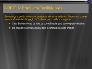 COBIT 5: Enablers/Facilitadores
Governança e gestão devem ser analisadas de forma sistémica. Neste caso pode-se
alcançar através da interligação de Enablers, por considerar o seguinte:
Cada Enabler precisa de Input de outros Enabler para ser completo e efectivo;
Um enabler proporciona Output para o beneficio de outros enabler.
30
 