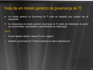 Visão de um modelo genérico de governança de TI;
Um modelo genérico de Governança de TI pode ser adaptado para qualquer tipo de
organização.
Os componentes do modelo genérico Governança de TI podem ser implantados de acordo
com as prioridades, necessidades e disponibilidades da Organização.
NOTA:
 O maior desafio é alinhar a área de TI com o negócio.
 Implantar a governança de TI implica mudança de cultura organizacional.
4
 