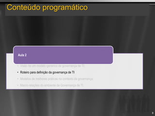 Conteúdo programático
• Visão de um modelo genérico de governança de TI;
• Roteiro para definição da governança de TI
• Modelos de melhores práticas no contexto da governança;
• Macro relações do ambiente de Governança de TI.
Aula 2
8
 