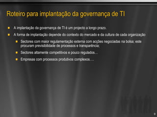 Roteiro para implantação da governança de TI
A implantação da governança de TI é um projecto a longo prazo.
A forma de implantação depende do contexto do mercado e da cultura de cada organização
Sectores com maior regulamentação externa com acções negociadas na bolsa; este
procuram previsibilidade de processos e transparência;
Sectores altamente competitivos e pouco regulados…
Empresas com processos produtivos complexos….
9
 