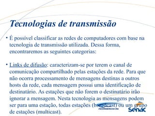 • É possível classificar as redes de computadores com base na
tecnologia de transmissão utilizada. Dessa forma,
encontraremos as seguintes categorias:
• Links de difusão: caracterizam-se por terem o canal de
comunicação compartilhado pelas estações da rede. Para que
não ocorra processamento de mensagens destinas a outros
hosts da rede, cada mensagem possui uma identificação de
destinatário. As estações que não forem o destinatário irão
ignorar a mensagem. Nesta tecnologia as mensagens podem
ser para uma estação, todas estações (broadcast) ou um grupo
de estações (multicast).
Tecnologias de transmissão
 
