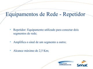 • Repetidor: Equipamento utilizado para conectar dois
segmentos de rede;
• Amplifica o sinal de um segmento a outro;
• Alcance máximo de 2,5 Km;
Equipamentos de Rede - Repetidor
 