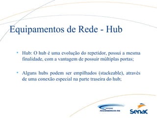 • Hub: O hub é uma evolução do repetidor, possui a mesma
finalidade, com a vantagem de possuir múltiplas portas;
• Alguns hubs podem ser empilhados (stackeable), através
de uma conexão especial na parte traseira do hub;
Equipamentos de Rede - Hub
 