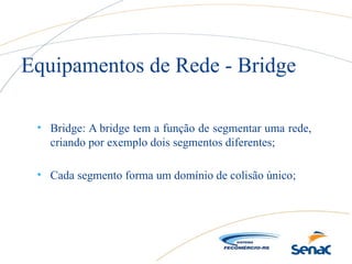 • Bridge: A bridge tem a função de segmentar uma rede,
criando por exemplo dois segmentos diferentes;
• Cada segmento forma um domínio de colisão único;
Equipamentos de Rede - Bridge
 