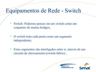 • Switch: Podemos pensar em um switch como um
conjuntos de muitas bridges;
• O switch trata cada porta como um segmento
independente;
• Estes segmentos são interligados entre si, através de um
circuito de chaveamento (switch-fabric) ;
Equipamentos de Rede - Switch
 