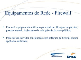 • Firewall: equipamento utilizado para realizar filtragem de pacotes,
proporcionando isolamento da rede privada da rede pública;
• Pode ser um servidor configurado com software de firewall ou um
appliance dedicado;
Equipamentos de Rede - Firewall
 