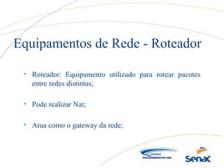 • Roteador: Equipamento utilizado para rotear pacotes
entre redes distintas;
• Pode realizar Nat;
• Atua como o gateway da rede;
Equipamentos de Rede - Roteador
 