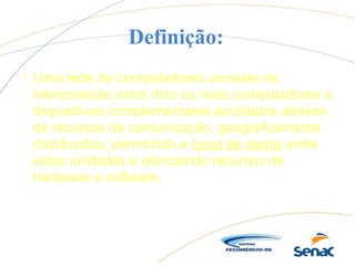 Definição:
s
Uma rede de computadores consiste na
interconexão entre dois ou mais computadores e
dispositivos complementares acoplados através
de recursos de comunicação, geograficamente
distribuídos, permitindo a troca de dados entre
estas unidades e otimizando recursos de
hardware e software.
 