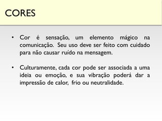 CORES
• Cor é sensação, um elemento mágico na
comunicação. Seu uso deve ser feito com cuidado
para não causar ruído na mensagem.
• Culturamente, cada cor pode ser associada a uma
ideia ou emoção, e sua vibração poderá dar a
impressão de calor, frio ou neutralidade.
 