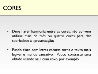 CORES
• Deve haver harmonia entre as cores, não convém
utilizar mais de três ou quatro cores para dar
sobriedade à apresentação;
• Fundo claro com letras escuras torna o texto mais
legível e menos cansativo. Pouco contraste será
obtido usando azul com roxo, por exemplo.
 