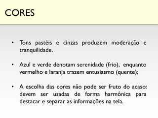 CORES
• Tons pastéis e cinzas produzem moderação e
tranquilidade.
• Azul e verde denotam serenidade (frio), enquanto
vermelho e laranja trazem entusiasmo (quente);
• A escolha das cores não pode ser fruto do acaso:
devem ser usadas de forma harmônica para
destacar e separar as informações na tela.
 