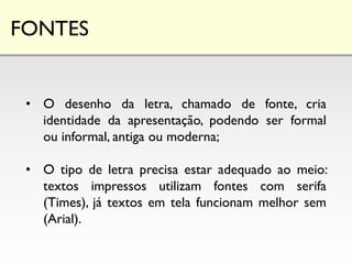 FONTES
• O desenho da letra, chamado de fonte, cria
identidade da apresentação, podendo ser formal
ou informal, antiga ou moderna;
• O tipo de letra precisa estar adequado ao meio:
textos impressos utilizam fontes com serifa
(Times), já textos em tela funcionam melhor sem
(Arial).
 