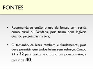 FONTES
• Recomenda-se então, o uso de fontes sem serifa,
como Arial ou Verdana, pois ficam bem legíveis
quando projetadas na tela;
• O tamanho da letra também é fundamental, pois
deve permitir que todos leiam sem esforço. Corpo
27 a 32 para texto, e o título um pouco maior, a
partir de 40.
 