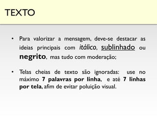 TEXTO
• Para valorizar a mensagem, deve-se destacar as
ideias principais com itálico, sublinhado ou
negrito, mas tudo com moderação;
• Telas cheias de texto são ignoradas: use no
máximo 7 palavras por linha, e até 7 linhas
por tela, afim de evitar poluição visual.
 
