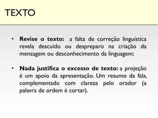 TEXTO
• Revise o texto: a falta de correção linguística
revela descuido ou despreparo na criação da
mensagem ou desconhecimento da linguagem;
• Nada justifica o excesso de texto: a projeção
é um apoio da apresentação. Um resumo da fala,
complementado com clareza pelo orador (a
palavra de ordem é cortar).
 