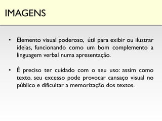 IMAGENS
• Elemento visual poderoso, útil para exibir ou ilustrar
ideias, funcionando como um bom complemento a
linguagem verbal numa apresentação.
• É preciso ter cuidado com o seu uso: assim como
texto, seu excesso pode provocar cansaço visual no
público e dificultar a memorização dos textos.
 