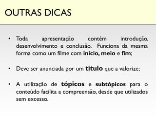 OUTRAS DICAS
• Toda apresentação contém introdução,
desenvolvimento e conclusão. Funciona da mesma
forma como um filme com início, meio e fim;
• Deve ser anunciada por um título que a valorize;
• A utilização de tópicos e subtópicos para o
conteúdo facilita a compreensão, desde que utilizados
sem excesso.
 