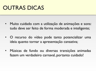 OUTRAS DICAS
• Muito cuidado com a utilização de animações e sons:
tudo deve ser feito de forma moderada e inteligente;
• O recurso do vídeo pode tanto potencializar uma
ideia quanto tornar a apresentação cansativa;
• Músicas de fundo ou diversas transições animadas
fazem um verdadeiro carnaval, portanto cuidado!
 