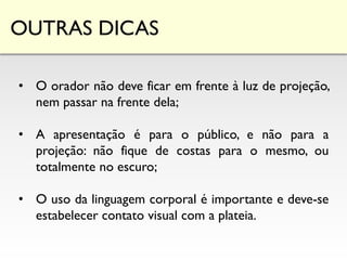 OUTRAS DICAS
• O orador não deve ficar em frente à luz de projeção,
nem passar na frente dela;
• A apresentação é para o público, e não para a
projeção: não fique de costas para o mesmo, ou
totalmente no escuro;
• O uso da linguagem corporal é importante e deve-se
estabelecer contato visual com a plateia.
 
