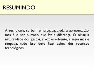 RESUMINDO
A tecnologia, se bem empregada, ajuda a apresentação,
mas é o ser humano que faz a diferença. O olhar, a
naturalidade dos gestos, a voz envolvente, a segurança e
simpatia, tudo isso deve ficar acima dos recursos
tecnológicos.
 
