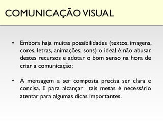 COMUNICAÇÃOVISUAL
• Embora haja muitas possibilidades (textos, imagens,
cores, letras, animações, sons) o ideal é não abusar
destes recursos e adotar o bom senso na hora de
criar a comunicação;
• A mensagem a ser composta precisa ser clara e
concisa. E para alcançar tais metas é necessário
atentar para algumas dicas importantes.
 