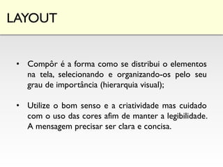 LAYOUT
• Compôr é a forma como se distribui o elementos
na tela, selecionando e organizando-os pelo seu
grau de importância (hierarquia visual);
• Utilize o bom senso e a criatividade mas cuidado
com o uso das cores afim de manter a legibilidade.
A mensagem precisar ser clara e concisa.
 