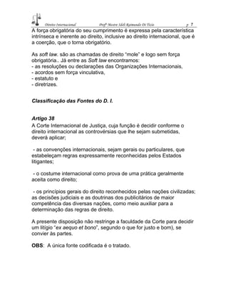 Direito Internacional Profª Mestre Ideli Raimundo Di Tizio p 7
A força obrigatória do seu cumprimento é expressa pela característica
intrínseca e inerente ao direito, inclusive ao direito internacional, que é
a coerção, que o torna obrigatório.
As soft law. são as chamadas de direito “mole” e logo sem força
obrigatória.. Já entre as Soft law encontramos:
- as resoluções ou declarações das Organizações Internacionais,
- acordos sem força vinculativa,
- estatuto e
- diretrizes.
Classificação das Fontes do D. I.
Artigo 38
A Corte Internacional de Justiça, cuja função é decidir conforme o
direito internacional as controvérsias que lhe sejam submetidas,
deverá aplicar;
- as convenções internacionais, sejam gerais ou particulares, que
estabeleçam regras expressamente reconhecidas pelos Estados
litigantes;
- o costume internacional como prova de uma prática geralmente
aceita como direito;
- os princípios gerais do direito reconhecidos pelas nações civilizadas;
as decisões judiciais e as doutrinas dos publicitários de maior
competência das diversas nações, como meio auxiliar para a
determinação das regras de direito.
A presente disposição não restringe a faculdade da Corte para decidir
um litígio “ex aequo et bono”, segundo o que for justo e bom), se
convier às partes.
OBS: A única fonte codificada é o tratado.
 