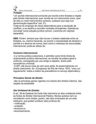 Direito Internacional Profª Mestre Ideli Raimundo Di Tizio p 8
Tratado:
"um acordo internacional concluído por escrito entre Estados e regido
pelo Direito Internacional, quer conste de um instrumento único, quer
de dois ou mais instrumentos conexos, qualquer que seja sua
denominação específica" (art. 2º).
Trata-se do emprego de meios diplomáticos para a resolução de
conflitos, e se destina a conciliar vontades divergentes, fazendo-as
convergir numa solução jurídica comum. (veremos em capítulo
separado).
OBS: Porém, sempre que não houver o tratado celebrado entre os
Estados, ou, mesmo havendo, se ocorrer a necessidade de declarar o
sentido e o alcance da norma, bem como o interesse da comunidade
internacional, pode-se utilizar do:
Costume Internacional:
é a norma jurídica costumeira, é admitido como fonte direta do
ordenamento jurídico internacional, se resultar de prática geral e
uniforme, consagrada por uso antigo e repetido, aceito pela
consciência universal.
O DIP, até pouco mais de cem anos atrás, foi essencialmente um
direito costumeiro. Ex: (Congresso de Paz de Viena, 1815, “criou um
regulamento” sobre a ordem de precedência no serviço diplomático).
Princípios Gerais do Direito:
são os princípios gerais vigentes na maioria dos direitos internos das
nações da atualidade
Ato Unilateral do Estado:
O art. 38 do Estatuto da Corte não menciona os atos unilaterais entre
as fontes do Direito Internacional Público. Muitos autores nem os
consideram como fontes, porém, são atos emanados de um ente
soberano, que podem produzir atos jurídicos de:
- notificação,
- protesto,
-renúncia ou
-reconhecimento.
 