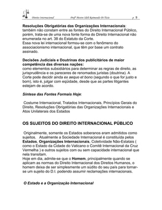 Direito Internacional Profª Mestre Ideli Raimundo Di Tizio p 9
Resoluções Obrigatórias das Organizações Internacionais:
também não constam entre as fontes do Direito Internacional Público,
porém, trata-se de uma nova fonte forma do Direito Internacional não
enumerada no art. 38 do Estatuto da Corte.
Essa nova lei internacional formou-se com o fenômeno do
associacionismo internacional, que têm por base um contrato
assinado.
Decisões Judiciais e Doutrinas dos publicitários de maior
competência das diversas nações:
como elementos subsidiários para determinar as regras de direito, as
jurisprudência e os pareceres de renomados juristas (doutrina). A
Corte pode decidir ainda ex aequo et bono (segundo o que for justo e
bom), isto é, julgar com eqüidade, desde que as partes litigantes
estejam de acordo.
Síntese das Fontes Formais Hoje:
Costume Internacional, Tratados Internacionais, Princípios Gerais do
Direito, Resoluções Obrigatórias das Organizações Internacionais e
Atos Unilaterais dos Estados
OS SUJEITOS DO DIREITO INTERNACIONAL PÚBLICO
Originalmente, somente os Estados soberanos eram admitidos como
sujeitos. Atualmente a Sociedade Internacional é constituída pelos
Estados, Organizações Internacionais, Coletividade Não-Estatais (
como o Estado da Cidade do Vaticano o Comitê Internacional da Cruz
Vermelha ) e outros sujeitos com ou sem capacidade internacional que
nela transitam.
Hoje em dia, admite-se que o Homem, principalmente quando se
aplicam as normas do Direito Internacional dos Direitos Humanos, o
homem deixa de ser simplesmente um súdito do seu país para tornar-
se um sujeito do D.I. podendo assumir reclamações internacionais.
O Estado e a Organização Internacional
 