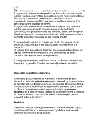 Direito Internacional Profª Mestre Ideli Raimundo Di Tizio p 10
A organização internacional é produto exclusivo de uma elaboração
jurídica resultante da vontade conjugada de certo número de Estados.
Por isso se pode afirmar que o tratado constitutivo de toda
organização internacional tem, para ela, importância superior à da
constituição para o Estado soberano.
A organização internacional, de seu lado, é apenas uma realidade
jurídica: sua existência não encontra apoio senão no tratado
constitutivo, cuja principal virtude não consiste, assim, em disciplinar-
lhe o funcionamento, mas em haver-lhe dado vida, sem que nenhum
elemento material preexistisse ao ato jurídico criador.
A personalidade jurídica do Estado, em direito das gentes, diz-se
originária, enquanto que a das organizações internacionais é a
derivada.
O Estado, tem precedência histórica: ele é uma realidade física, um
espaço territorial sobre o qual vive uma comunidade de seres
humanos, sob alguma forma de regramento.
A configuração moderna de Estado nasceu na Europa ocidental em
época que os grandes Estados Nacionais já estavam formados.
Elementos do Estado e Soberania
De maneira geral, costuma-se mencionar a existência de dois
elementos materiais, o território e o povo, havendo grande variedade
de opiniões sobre o terceiro elemento, que muitos denominam formal.
O mais comum é a identificação desse último elemento com o poder
ou alguma de suas expressões, como autoridade, governo ou
soberania (é a pessoa estatal, dotada de capacidade para o exercício
de duas soberanias: uma pessoal, exercida sobre o povo, outra
territorial, sobre o território.”
Território
O território, em sua concepção elementar, pode ser definido como a
base física do Estado, onde a soberania (qualidade intrínseca do
Estado) é exercida em sua plenitude.
 