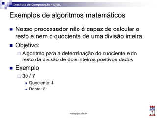 Instituto de Computação – UFAL
Exemplos de algoritmos matemáticos
 Nosso processador não é capaz de calcular o
resto e nem o quociente de uma divisão inteira
 Objetivo:
 Algoritmo para a determinação do quociente e do
resto da divisão de dois inteiros positivos dados
 Exemplo
 30 / 7
 Quociente: 4
 Resto: 2
rodrigo@ic.ufal.br
 