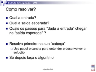 Instituto de Computação – UFAL
Como resolver?
 Qual a entrada?
 Qual a saída esperada?
 Quais os passos para “dada a entrada” chegar
na “saída esperada” ?
 Resolva primeiro na sua “cabeça”
 Use papel e caneta para entender e desenvolver a
solução
 Só depois faça o algoritmo
rodrigo@ic.ufal.br
 
