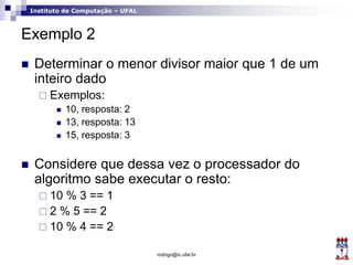 Instituto de Computação – UFAL
Exemplo 2
 Determinar o menor divisor maior que 1 de um
inteiro dado
 Exemplos:
 10, resposta: 2
 13, resposta: 13
 15, resposta: 3
 Considere que dessa vez o processador do
algoritmo sabe executar o resto:
 10 % 3 == 1
 2 % 5 == 2
 10 % 4 == 2
rodrigo@ic.ufal.br
 
