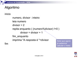 Instituto de Computação – UFAL
Algoritmo
inicio
numero, divisor : inteiro
leia numero
divisor = 2
repita enquanto ( (numero%divisor) !=0 )
divisor = divisor + 1
fim_enquanto
imprima "A resposta é "+divisor
fim
rodrigo@ic.ufal.br
Note que agora
já sabemos
calcular o resto
 
