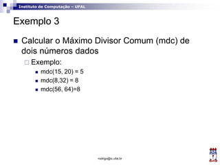 Instituto de Computação – UFAL
Exemplo 3
 Calcular o Máximo Divisor Comum (mdc) de
dois números dados
 Exemplo:
 mdc(15, 20) = 5
 mdc(8,32) = 8
 mdc(56, 64)=8
rodrigo@ic.ufal.br
 