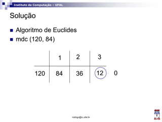 Instituto de Computação – UFAL
Solução
 Algoritmo de Euclides
 mdc (120, 84)
rodrigo@ic.ufal.br
120 84
1
36
2
12
3
0
 