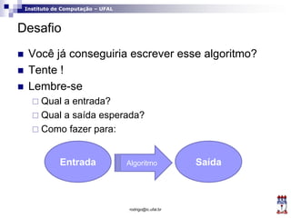 Instituto de Computação – UFAL
Desafio
 Você já conseguiria escrever esse algoritmo?
 Tente !
 Lembre-se
 Qual a entrada?
 Qual a saída esperada?
 Como fazer para:
rodrigo@ic.ufal.br
Entrada SaídaAlgoritmo
 