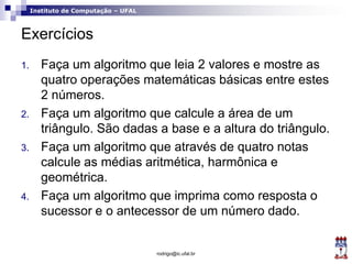 Instituto de Computação – UFAL
Exercícios
1. Faça um algoritmo que leia 2 valores e mostre as
quatro operações matemáticas básicas entre estes
2 números.
2. Faça um algoritmo que calcule a área de um
triângulo. São dadas a base e a altura do triângulo.
3. Faça um algoritmo que através de quatro notas
calcule as médias aritmética, harmônica e
geométrica.
4. Faça um algoritmo que imprima como resposta o
sucessor e o antecessor de um número dado.
rodrigo@ic.ufal.br
 
