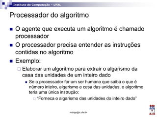 Instituto de Computação – UFAL
Processador do algoritmo
 O agente que executa um algoritmo é chamado
processador
 O processador precisa entender as instruções
contidas no algoritmo
 Exemplo:
 Elaborar um algoritmo para extrair o algarismo da
casa das unidades de um inteiro dado
 Se o processador for um ser humano que saiba o que é
número inteiro, algarismo e casa das unidades, o algoritmo
teria uma única instrução:
 “Forneca o algarismo das unidades do inteiro dado”
rodrigo@ic.ufal.br
 