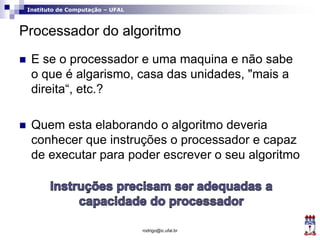 Instituto de Computação – UFAL
Processador do algoritmo
 E se o processador e uma maquina e não sabe
o que é algarismo, casa das unidades, "mais a
direita“, etc.?
 Quem esta elaborando o algoritmo deveria
conhecer que instruções o processador e capaz
de executar para poder escrever o seu algoritmo
rodrigo@ic.ufal.br
 