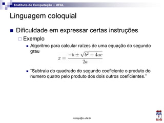 Instituto de Computação – UFAL
Linguagem coloquial
 Dificuldade em expressar certas instruções
 Exemplo
 Algoritmo para calcular raízes de uma equação do segundo
grau
 “Subtraia do quadrado do segundo coeficiente o produto do
numero quatro pelo produto dos dois outros coeficientes.”
rodrigo@ic.ufal.br
 