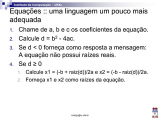 Instituto de Computação – UFAL
Equações :: uma linguagem um pouco mais
adequada
1. Chame de a, b e c os coeficientes da equação.
2. Calcule d = b2 - 4ac.
3. Se d < 0 forneça como resposta a mensagem:
A equação não possui raízes reais.
4. Se d ≥ 0
1. Calcule x1 = (-b + raiz(d))/2a e x2 = (-b - raiz(d))/2a.
2. Forneça x1 e x2 como raízes da equação.
rodrigo@ic.ufal.br
 