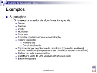 Instituto de Computação – UFAL
Exemplos
 Suposições
 O nosso processador de algoritmos é capaz de:
 Somar
 Subtrair
 Dividir
 Multiplicar
 Comparar
 Executar condicionalmente uma instrução
 Repetir instruções
 Número fixo
 Condicionalmente
 Representar por seqüências de caracteres (chamadas variáveis)
valores numéricos (que passam a ser chamados valores da variável)
 Atribuir um valor a uma variável
 Substituir o valor de uma variável por um outro valor
 Emitir mensagens
rodrigo@ic.ufal.br
 