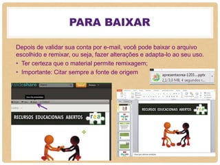 PARA BAIXAR
Depois de validar sua conta por e-mail, você pode baixar o arquivo
escolhido e remixar, ou seja, fazer alterações e adapta-lo ao seu uso.
• Ter certeza que o material permite remixagem;
• Importante: Citar sempre a fonte de origem
 