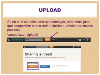 UPLOAD
Se eu criei ou editei uma apresentação, nada mais justo
que compartilhe com a rede e facilite o trabalho de muitas
pessoas.
Vamos fazer Upload!
 