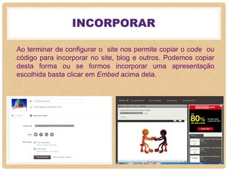 INCORPORAR
Ao terminar de configurar o site nos permite copiar o code ou
código para incorporar no site, blog e outros. Podemos copiar
desta forma ou se formos incorporar uma apresentação
escolhida basta clicar em Embed acima dela.
 