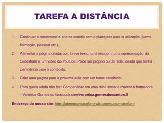 TAREFA A DISTÂNCIA
1. Continuar a customizar o site de acordo com o planejado para a utilização (turma,
formação, pessoal etc.);
2. Alimentar a página criada com breve texto, uma imagem, uma apresentação do
Slideshare e um vídeo do Youtube. Pode ser próprio ou da rede, desde que tenha
pertinência com o conteúdo.
3. Criar uma página para a próxima aula com um tema escolhido;
4. Para quem ainda não fez: Compartilhar em uma rede social e marcar a formadora
- Veronica Gomes ou facebook.com/veronica.gomesdossantos.5
Endereço do nosso site: http://labneusamacellaro.wix.com/cursomacellaro
 
