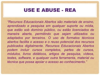 USE E ABUSE - REA
“Recursos Educacionais Abertos são materiais de ensino,
aprendizado e pesquisa em qualquer suporte ou mídia,
que estão sob domínio público, ou estão licenciados de
maneira aberta, permitindo que sejam utilizados ou
adaptados por terceiros. O uso de formatos técnicos
abertos facilita o acesso e o reuso potencial dos recursos
publicados digitalmente. Recursos Educacionais Abertos
podem incluir cursos completos, partes de cursos,
módulos, livros didáticos, artigos de pesquisa, vídeos,
testes, software, e qualquer outra ferramenta, material ou
técnica que possa apoiar o acesso ao conhecimento.”
 